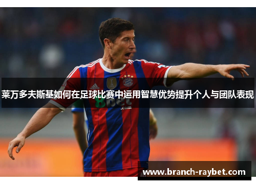 莱万多夫斯基如何在足球比赛中运用智慧优势提升个人与团队表现 莱万多夫斯基如何在足球比赛中运用智慧优势提升个人与团队表现