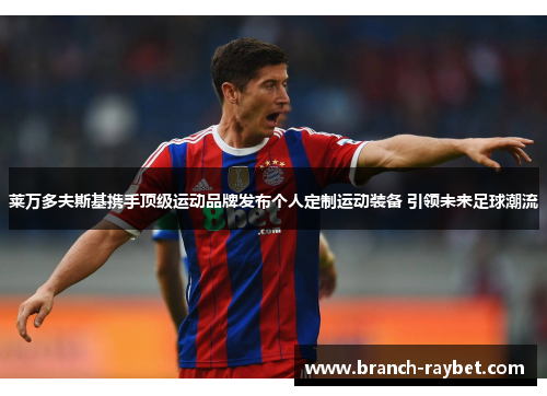 莱万多夫斯基携手顶级运动品牌发布个人定制运动装备 引领未来足球潮流 莱万多夫斯基携手顶级运动品牌发布个人定制运动装备 引领未来足球潮流