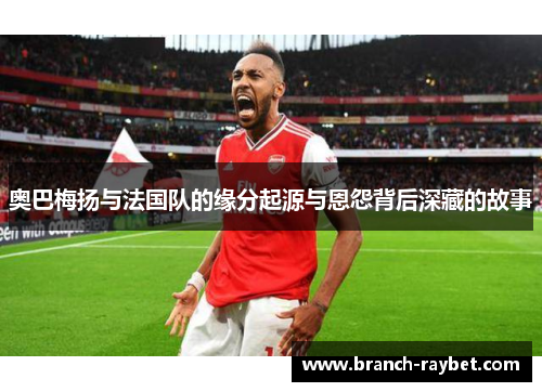 奥巴梅扬与法国队的缘分起源与恩怨背后深藏的故事 奥巴梅扬与法国队的缘分起源与恩怨背后深藏的故事