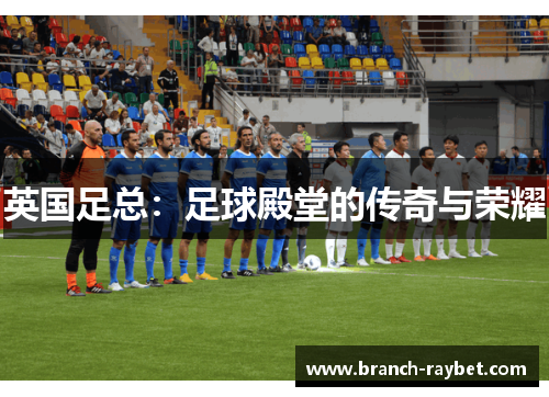 英国足总:足球殿堂的传奇与荣耀 英国足总:足球殿堂的传奇与荣耀