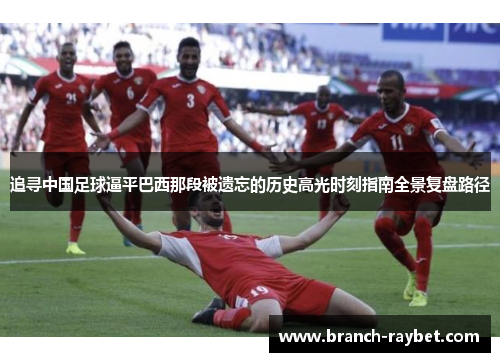 追寻中国足球逼平巴西那段被遗忘的历史高光时刻指南全景复盘路径