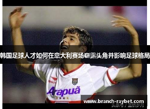 韩国足球人才如何在意大利赛场崭露头角并影响足球格局 韩国足球人才如何在意大利赛场崭露头角并影响足球格局