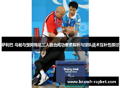 萨利巴 乌帕与楚阿梅尼三人组合成功要素解析与球队战术互补性探讨