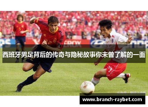 西班牙男足背后的传奇与隐秘故事你未曾了解的一面