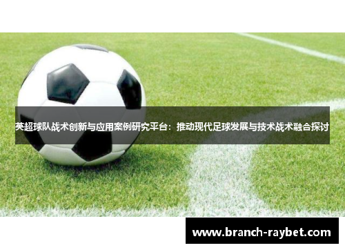 英超球队战术创新与应用案例研究平台：推动现代足球发展与技术战术融合探讨