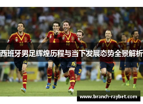 西班牙男足辉煌历程与当下发展态势全景解析