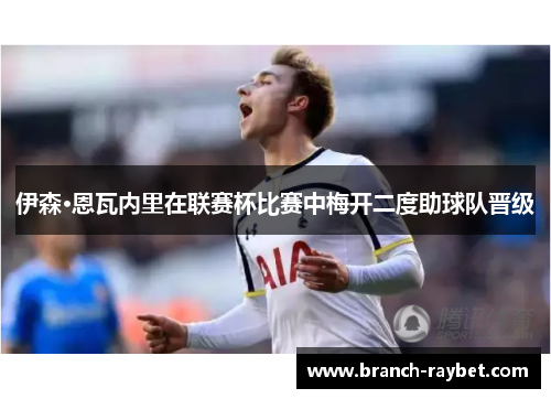 伊森·恩瓦内里在联赛杯比赛中梅开二度助球队晋级 伊森·恩瓦内里在联赛杯比赛中梅开二度助球队晋级