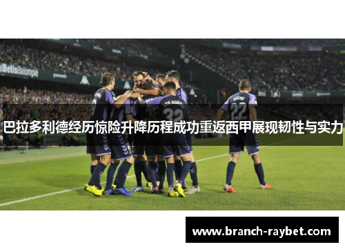 巴拉多利德经历惊险升降历程成功重返西甲展现韧性与实力 巴拉多利德经历惊险升降历程成功重返西甲展现韧性与实力