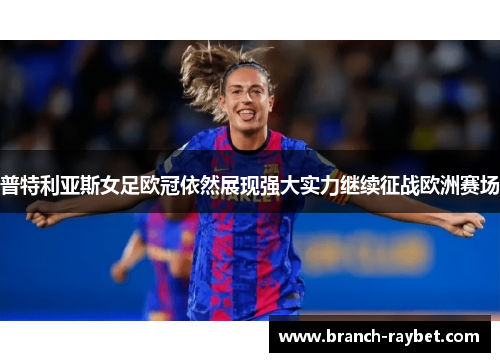 普特利亚斯女足欧冠依然展现强大实力继续征战欧洲赛场 普特利亚斯女足欧冠依然展现强大实力继续征战欧洲赛场